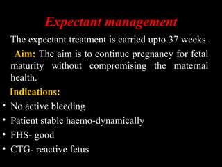 Expectant management
The expectant treatment is carried upto 37 weeks.
Aim: The aim is to continue pregnancy for fetal
maturity without compromising the maternal
health.
Indications:
• No active bleeding
• Patient stable haemo-dynamically
• FHS- good
• CTG- reactive fetus
 