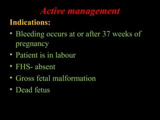 Active management
Indications:
• Bleeding occurs at or after 37 weeks of
pregnancy
• Patient is in labour
• FHS- absent
• Gross fetal malformation
• Dead fetus
 