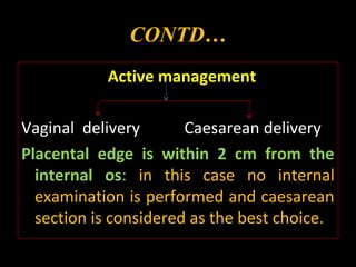 CONTD…
Active management
Vaginal delivery Caesarean delivery
Placental edge is within 2 cm from the
internal os: in this case no internal
examination is performed and caesarean
section is considered as the best choice.
 