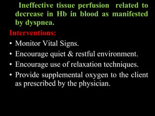Ineffective tissue perfusion related to
decrease in Hb in blood as manifested
by dyspnea.
Interventions:
• Monitor Vital Signs.
• Encourage quiet & restful environment.
• Encourage use of relaxation techniques.
• Provide supplemental oxygen to the client
as prescribed by the physician.
 