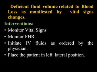 Deficient fluid volume related to Blood
Loss as manifested by vital signs
changes.
Interventions:
• Monitor Vital Signs
• Monitor FHR.
• Initiate IV fluids as ordered by the
physician.
• Place the patient in left lateral position.
 