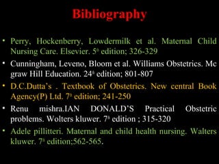 Bibliography
• Perry, Hockenberry, Lowdermilk et al. Maternal Child
Nursing Care. Elsevier. 5th
edition; 326-329
• Cunningham, Leveno, Bloom et al. Williams Obstetrics. Mc
graw Hill Education. 24th
edition; 801-807
• D.C.Dutta’s . Textbook of Obstetrics. New central Book
Agency(P) Ltd. 7th
edition; 241-250
• Renu mishra.IAN DONALD’S Practical Obstetric
problems. Wolters kluwer. 7th
edition ; 315-320
• Adele pillitteri. Maternal and child health nursing. Walters
kluwer. 7th
edition;562-565.
 