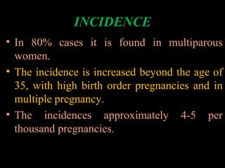 INCIDENCE
• In 80% cases it is found in multiparous
women.
• The incidence is increased beyond the age of
35, with high birth order pregnancies and in
multiple pregnancy.
• The incidences approximately 4-5 per
thousand pregnancies.
 
