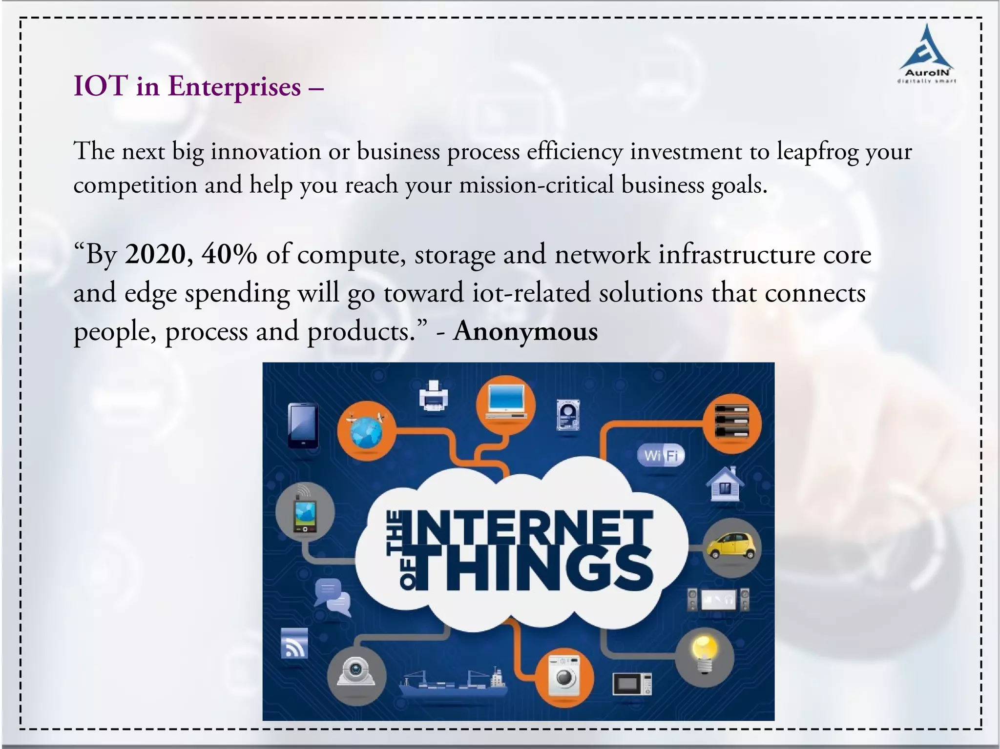 IOT in Enterprises –
The next big innovation or business process efficiency investment to leapfrog your
competition and help you reach your mission-critical business goals.
“By 2020, 40% of compute, storage and network infrastructure core
and edge spending will go toward iot-related solutions that connects
people, process and products.” - Anonymous
 