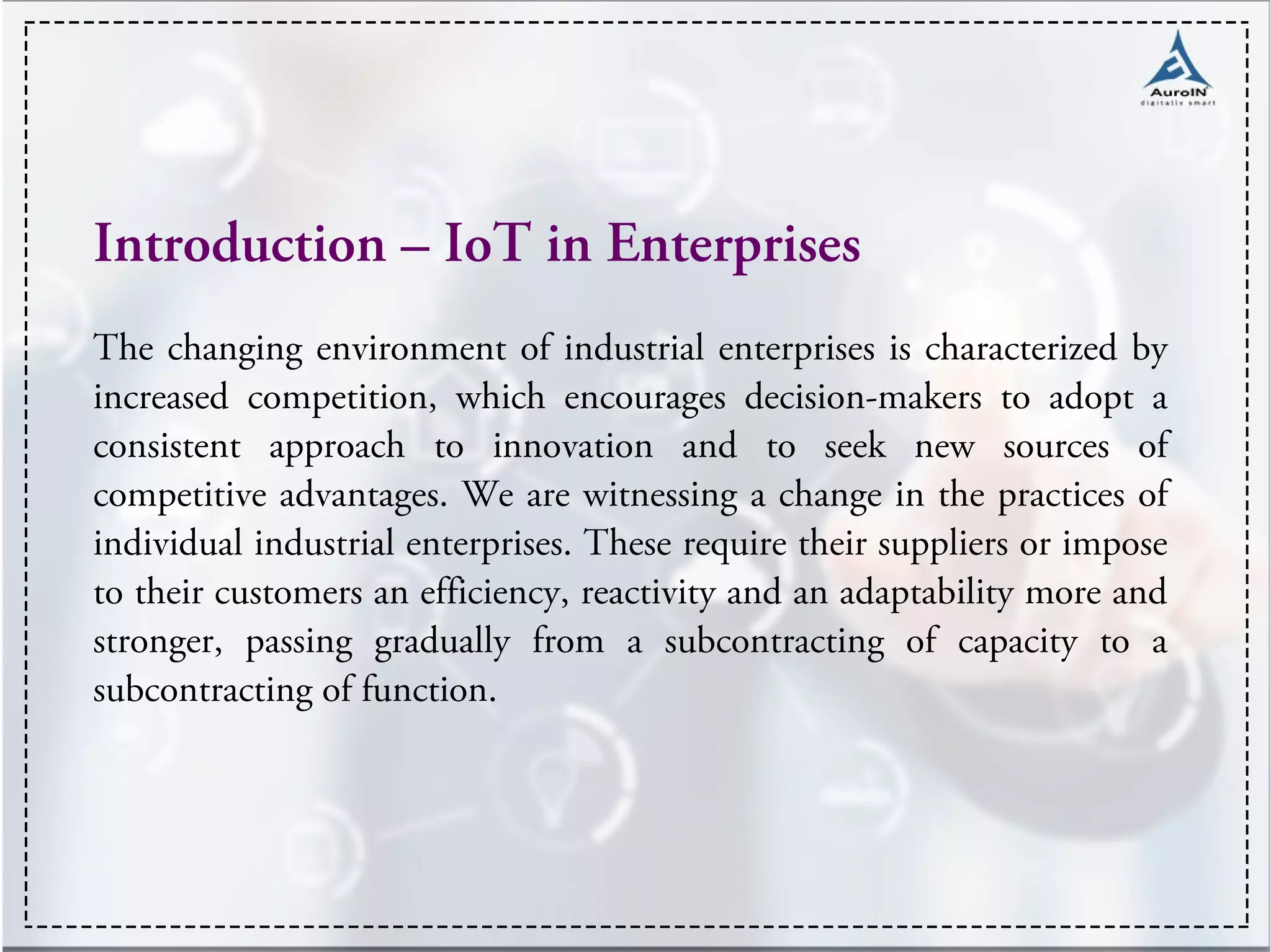 Introduction – IoT in Enterprises
The changing environment of industrial enterprises is characterized by
increased competition, which encourages decision-makers to adopt a
consistent approach to innovation and to seek new sources of
competitive advantages. We are witnessing a change in the practices of
individual industrial enterprises. These require their suppliers or impose
to their customers an efficiency, reactivity and an adaptability more and
stronger, passing gradually from a subcontracting of capacity to a
subcontracting of function.
 