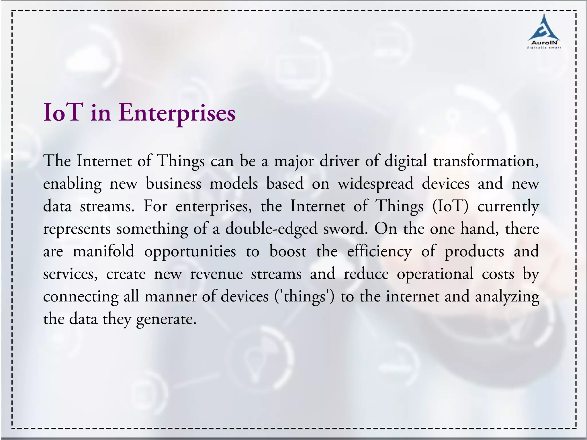 IoT in Enterprises
The Internet of Things can be a major driver of digital transformation,
enabling new business models based on widespread devices and new
data streams. For enterprises, the Internet of Things (IoT) currently
represents something of a double-edged sword. On the one hand, there
are manifold opportunities to boost the efficiency of products and
services, create new revenue streams and reduce operational costs by
connecting all manner of devices ('things') to the internet and analyzing
the data they generate.
 