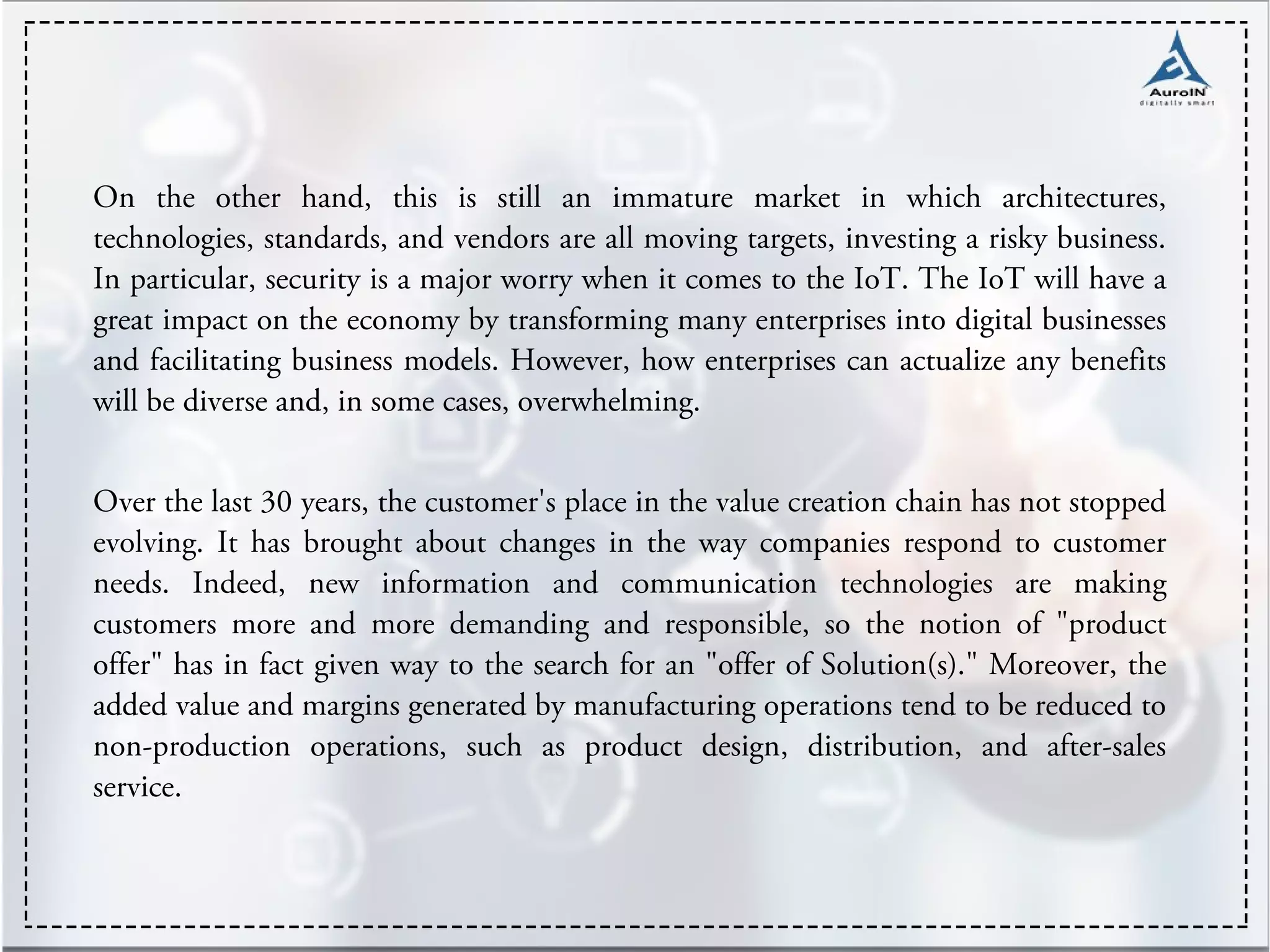 On the other hand, this is still an immature market in which architectures,
technologies, standards, and vendors are all moving targets, investing a risky business.
In particular, security is a major worry when it comes to the IoT. The IoT will have a
great impact on the economy by transforming many enterprises into digital businesses
and facilitating business models. However, how enterprises can actualize any benefits
will be diverse and, in some cases, overwhelming.
Over the last 30 years, the customer's place in the value creation chain has not stopped
evolving. It has brought about changes in the way companies respond to customer
needs. Indeed, new information and communication technologies are making
customers more and more demanding and responsible, so the notion of "product
offer" has in fact given way to the search for an "offer of Solution(s)." Moreover, the
added value and margins generated by manufacturing operations tend to be reduced to
non-production operations, such as product design, distribution, and after-sales
service.
 