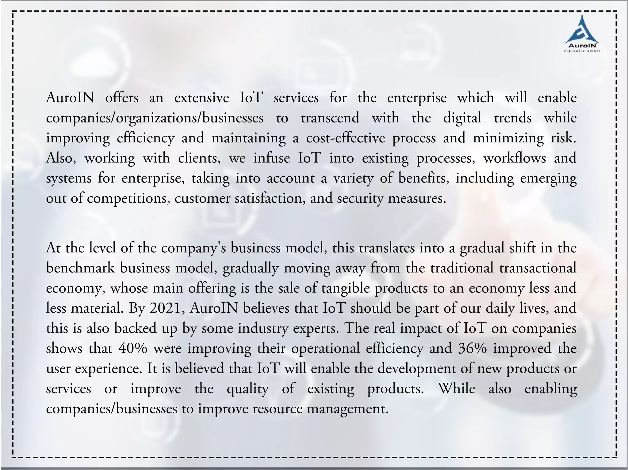 AuroIN offers an extensive IoT services for the enterprise which will enable
companies/organizations/businesses to transcend with the digital trends while
improving efficiency and maintaining a cost-effective process and minimizing risk.
Also, working with clients, we infuse IoT into existing processes, workflows and
systems for enterprise, taking into account a variety of benefits, including emerging
out of competitions, customer satisfaction, and security measures.
At the level of the company's business model, this translates into a gradual shift in the
benchmark business model, gradually moving away from the traditional transactional
economy, whose main offering is the sale of tangible products to an economy less and
less material. By 2021, AuroIN believes that IoT should be part of our daily lives, and
this is also backed up by some industry experts. The real impact of IoT on companies
shows that 40% were improving their operational efficiency and 36% improved the
user experience. It is believed that IoT will enable the development of new products or
services or improve the quality of existing products. While also enabling
companies/businesses to improve resource management.
 