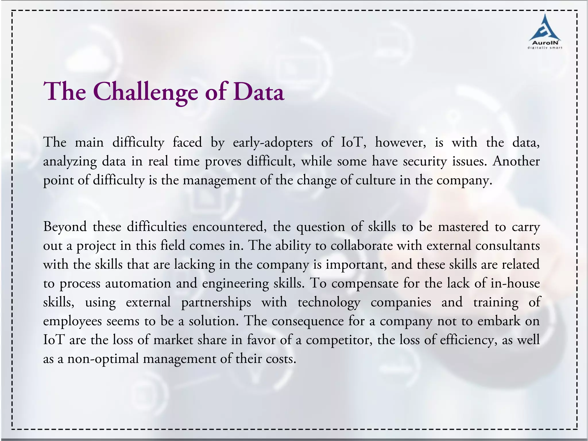 The Challenge of Data
The main difficulty faced by early-adopters of IoT, however, is with the data,
analyzing data in real time proves difficult, while some have security issues. Another
point of difficulty is the management of the change of culture in the company.
Beyond these difficulties encountered, the question of skills to be mastered to carry
out a project in this field comes in. The ability to collaborate with external consultants
with the skills that are lacking in the company is important, and these skills are related
to process automation and engineering skills. To compensate for the lack of in-house
skills, using external partnerships with technology companies and training of
employees seems to be a solution. The consequence for a company not to embark on
IoT are the loss of market share in favor of a competitor, the loss of efficiency, as well
as a non-optimal management of their costs.
 
