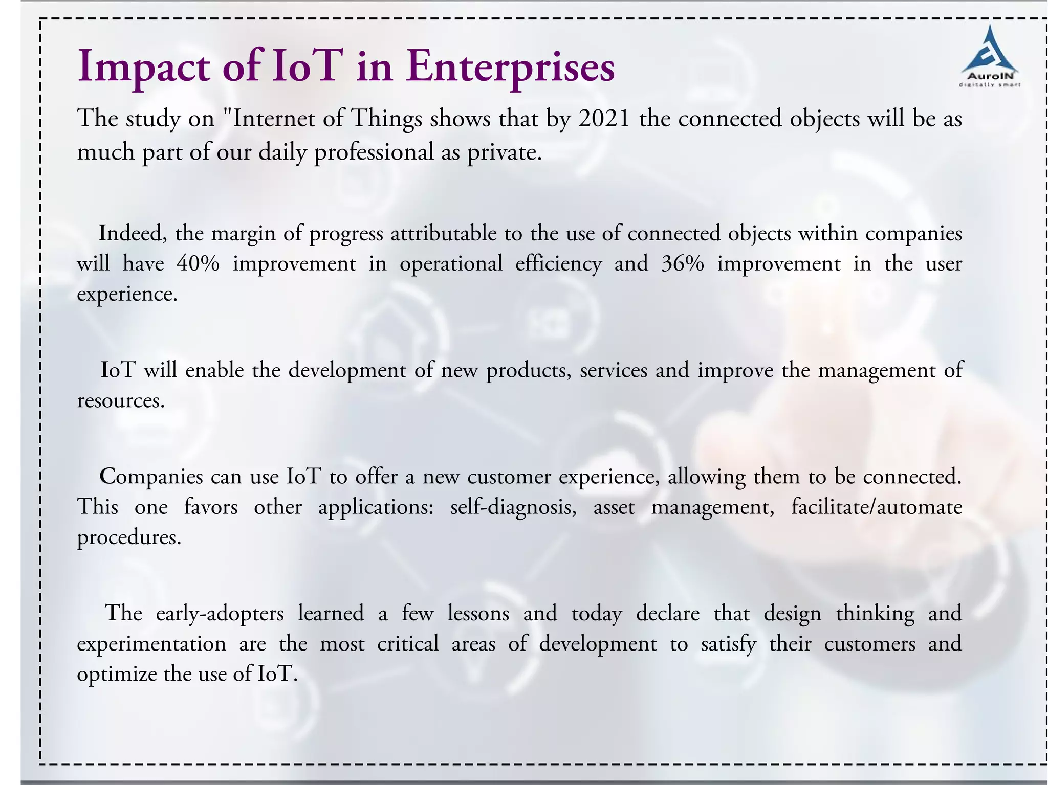 Impact of IoT in Enterprises
The study on "Internet of Things shows that by 2021 the connected objects will be as
much part of our daily professional as private.
Indeed, the margin of progress attributable to the use of connected objects within companies
will have 40% improvement in operational efficiency and 36% improvement in the user
experience.
IoT will enable the development of new products, services and improve the management of
resources.
Companies can use IoT to offer a new customer experience, allowing them to be connected.
This one favors other applications: self-diagnosis, asset management, facilitate/automate
procedures.
The early-adopters learned a few lessons and today declare that design thinking and
experimentation are the most critical areas of development to satisfy their customers and
optimize the use of IoT.
 