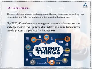 IOT in Enterprises –
The next big innovation or business process efficiency investment to leapfrog your
competition and help you reach your mission-critical business goals.
“By 2020, 40% of compute, storage and network infrastructure core
and edge spending will go toward iot-related solutions that connects
people, process and products.” - Anonymous
 