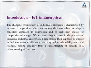 Introduction – IoT in Enterprises
The changing environment of industrial enterprises is characterized by
increased competition, which encourages decision-makers to adopt a
consistent approach to innovation and to seek new sources of
competitive advantages. We are witnessing a change in the practices of
individual industrial enterprises. These require their suppliers or impose
to their customers an efficiency, reactivity and an adaptability more and
stronger, passing gradually from a subcontracting of capacity to a
subcontracting of function.
 