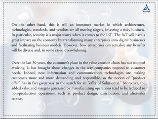 On the other hand, this is still an immature market in which architectures,
technologies, standards, and vendors are all moving targets, investing a risky business.
In particular, security is a major worry when it comes to the IoT. The IoT will have a
great impact on the economy by transforming many enterprises into digital businesses
and facilitating business models. However, how enterprises can actualize any benefits
will be diverse and, in some cases, overwhelming.
Over the last 30 years, the customer's place in the value creation chain has not stopped
evolving. It has brought about changes in the way companies respond to customer
needs. Indeed, new information and communication technologies are making
customers more and more demanding and responsible, so the notion of "product
offer" has in fact given way to the search for an "offer of Solution(s)." Moreover, the
added value and margins generated by manufacturing operations tend to be reduced to
non-production operations, such as product design, distribution, and after-sales
service.
 