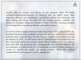 AuroIN offers an extensive IoT services for the enterprise which will enable
companies/organizations/businesses to transcend with the digital trends while
improving efficiency and maintaining a cost-effective process and minimizing risk.
Also, working with clients, we infuse IoT into existing processes, workflows and
systems for enterprise, taking into account a variety of benefits, including emerging
out of competitions, customer satisfaction, and security measures.
At the level of the company's business model, this translates into a gradual shift in the
benchmark business model, gradually moving away from the traditional transactional
economy, whose main offering is the sale of tangible products to an economy less and
less material. By 2021, AuroIN believes that IoT should be part of our daily lives, and
this is also backed up by some industry experts. The real impact of IoT on companies
shows that 40% were improving their operational efficiency and 36% improved the
user experience. It is believed that IoT will enable the development of new products or
services or improve the quality of existing products. While also enabling
companies/businesses to improve resource management.
 