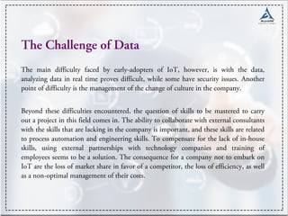 The Challenge of Data
The main difficulty faced by early-adopters of IoT, however, is with the data,
analyzing data in real time proves difficult, while some have security issues. Another
point of difficulty is the management of the change of culture in the company.
Beyond these difficulties encountered, the question of skills to be mastered to carry
out a project in this field comes in. The ability to collaborate with external consultants
with the skills that are lacking in the company is important, and these skills are related
to process automation and engineering skills. To compensate for the lack of in-house
skills, using external partnerships with technology companies and training of
employees seems to be a solution. The consequence for a company not to embark on
IoT are the loss of market share in favor of a competitor, the loss of efficiency, as well
as a non-optimal management of their costs.
 