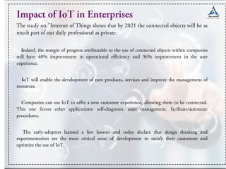 Impact of IoT in Enterprises
The study on "Internet of Things shows that by 2021 the connected objects will be as
much part of our daily professional as private.
Indeed, the margin of progress attributable to the use of connected objects within companies
will have 40% improvement in operational efficiency and 36% improvement in the user
experience.
IoT will enable the development of new products, services and improve the management of
resources.
Companies can use IoT to offer a new customer experience, allowing them to be connected.
This one favors other applications: self-diagnosis, asset management, facilitate/automate
procedures.
The early-adopters learned a few lessons and today declare that design thinking and
experimentation are the most critical areas of development to satisfy their customers and
optimize the use of IoT.
 