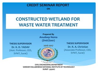 CREDIT SEMINAR REPORT
ON
CONSTRUCTED WETLAND FOR
WASTE WATER TREATMENT
Prepared By
Anudeep Nema
(D16CE001)
2016-2017
CIVIL ENGINEERING DEPARTMENT
SARDAR VALLABHBHAI NATIONAL INSTITUTE OF TECHNOLOGY
SURAT- 395007
THESIS SUPERVISIOR
Dr. K. D. YADAV
(Asst. Professor, CED,
SVNIT, Surat)
THESIS SUPERVISIOR
Dr. R. A. Christian
(Associate Professor, CED,
SVNIT, Surat)
 