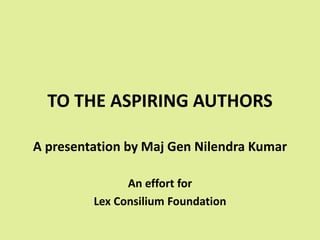 TO THE ASPIRING AUTHORS
A presentation by Maj Gen Nilendra Kumar
An effort for
Lex Consilium Foundation
 