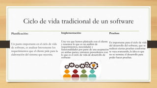 Ciclo de vida tradicional de un software
Planificación:
Un punto importante en el ciclo de vida
de software, es analizar brevemente los
requerimientos que el cliente pide para la
elaboración del sistema que necesita.
Implementación:
Una vez que hemos platicado con el cliente
y tenemos lo que es un análisis de
requerimientos, necesidades y
funcionalidades por parte de una aceptación
en ambas partes, entonces procedemos con
lo que es el ciclo de vida de desarrollo de
software
Pruebas:
Es importante para el ciclo de vida
del desarrollo del software, que se
realicen ciertas pruebas conforme
se vaya avanzando, la idea es que
no se termine el desarrollo para
poder hacer pruebas.
 