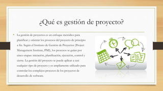 ¿Qué es gestión de proyecto?
• La gestión de proyectos es un enfoque metódico para
planificar y orientar los procesos del proyecto de principio
a fin. Según el Instituto de Gestión de Proyectos (Project
Management Institute, PMI), los procesos se guían por
cinco etapas: iniciación, planificación, ejecución, control y
cierre. La gestión del proyecto se puede aplicar a casi
cualquier tipo de proyecto y es ampliamente utilizado para
controlar los complejos procesos de los proyectos de
desarrollo de software.
 