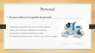 Personal
• Factores críticos en la gestión de personal:
• Objetividad: el personal se debe valorar de forma equitativa.
• Respeto: por las diferentes habilidades de las personas.
• Incorporación: considerar las opiniones de todos.
• Honestidad: en comunicar lo que va bien y lo que va mal en el equipo.
 