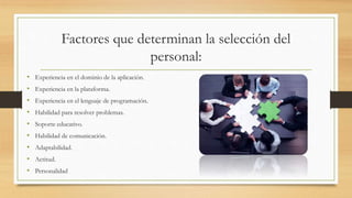 Factores que determinan la selección del
personal:
• Experiencia en el dominio de la aplicación.
• Experiencia en la plataforma.
• Experiencia en el lenguaje de programación.
• Habilidad para resolver problemas.
• Soporte educativo.
• Habilidad de comunicación.
• Adaptabilidad.
• Actitud.
• Personalidad
 