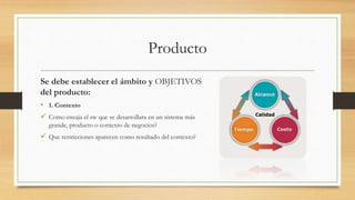 Producto
Se debe establecer el ámbito y OBJETIVOS
del producto:
• 1. Contexto
 Como encaja el sw que se desarrollara en un sistema más
grande, producto o contexto de negocios?
 Que restricciones aparecen como resultado del contexto?
 