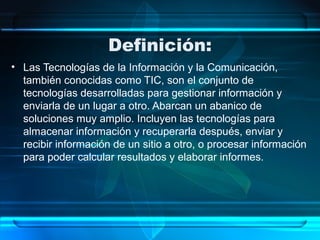 Definición:
• Las Tecnologías de la Información y la Comunicación,
también conocidas como TIC, son el conjunto de
tecnologías desarrolladas para gestionar información y
enviarla de un lugar a otro. Abarcan un abanico de
soluciones muy amplio. Incluyen las tecnologías para
almacenar información y recuperarla después, enviar y
recibir información de un sitio a otro, o procesar información
para poder calcular resultados y elaborar informes.
 