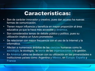 Características:
• Son de carácter innovador y creativo, pues dan acceso ha nuevas
formas de comunicación.
• Tienen mayor influencia y beneficia en mayor proporción al área
educativa ya que la hace más accesible y dinámica.
• Son considerados temas de debate público y político, pues su
utilización implica un futuro prometedor.
• Se relacionan con mayor frecuencia con el uso de la Internet y la
informática.
• Afectan a numerosos ámbitos de las ciencias humanas como la
sociología, la sicología, la teoría de las organizaciones o la gestión.
• En América Latina se destacan con su utilización en las universidades e
instituciones países como: Argentina y México, en Europa: España y
Francia
 