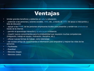 Ventajas
• brindar grandes beneficios y adelantos en salud y educación;
• - potenciar a las personas y actores sociales, ONG, etc., a través de redes de apoyo e intercambio y
lista de discusión.
• - apoyar a las PYME de las personas empresarias locales para presentar y vender sus productos a
través de la Internet.
• - permitir el aprendizaje interactivo y la educación a distancia.
• - impartir nuevos conocimientos para la empleabilidad que requieren muchas competencias
(integración, trabajo en equipo, motivación, disciplina, etc.).
• - ofrecer nuevas formas de trabajo, como teletrabajo
• - dar acceso al flujo de conocimientos e información para empoderar y mejorar las vidas de las
personas.
• - Facilidades
• - Exactitud
• - Menores riesgos
• - Menores costos
 