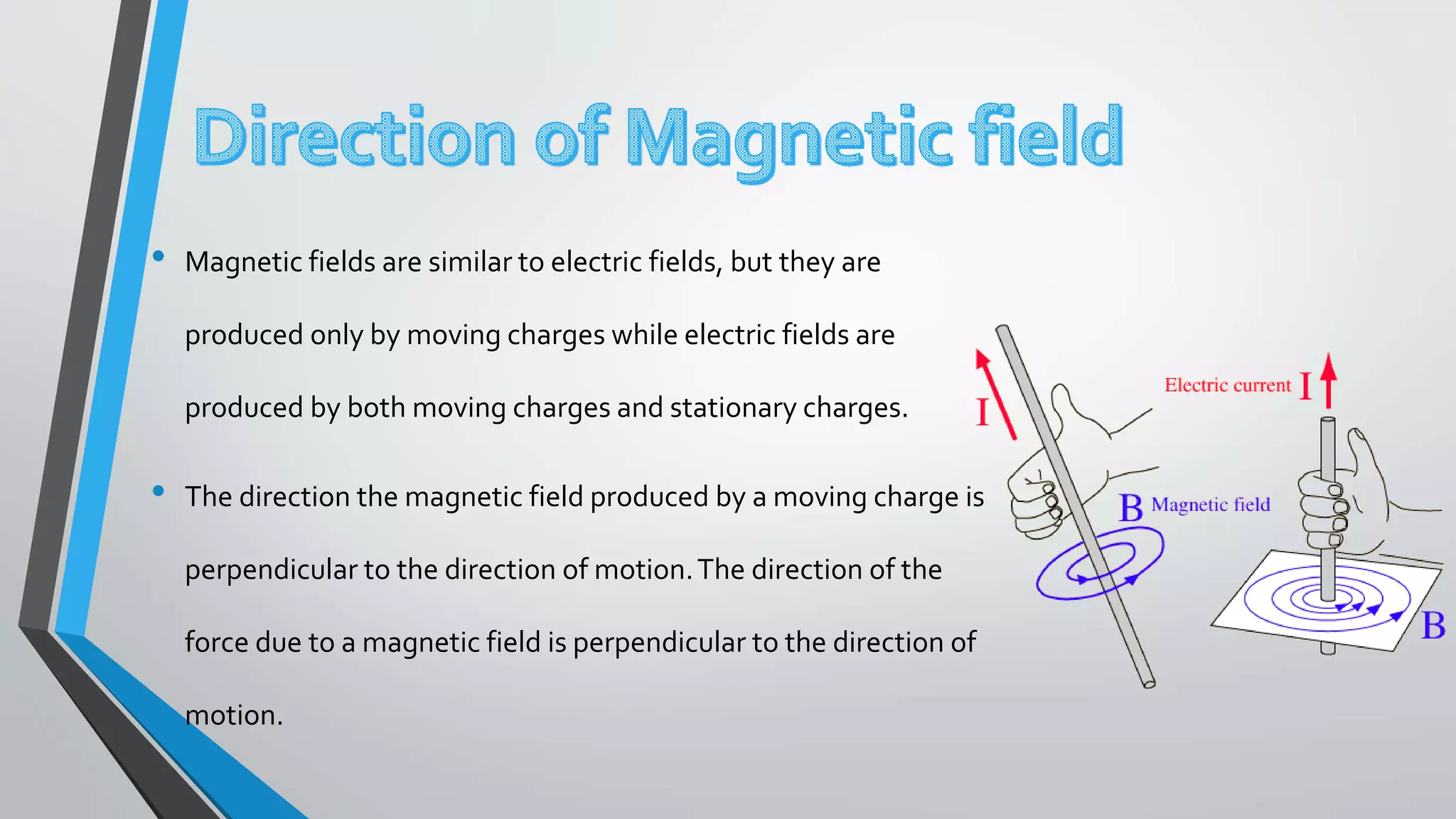 • Magnetic fields are similar to electric fields, but they are
produced only by moving charges while electric fields are
produced by both moving charges and stationary charges.
• The direction the magnetic field produced by a moving charge is
perpendicular to the direction of motion.The direction of the
force due to a magnetic field is perpendicular to the direction of
motion.
 