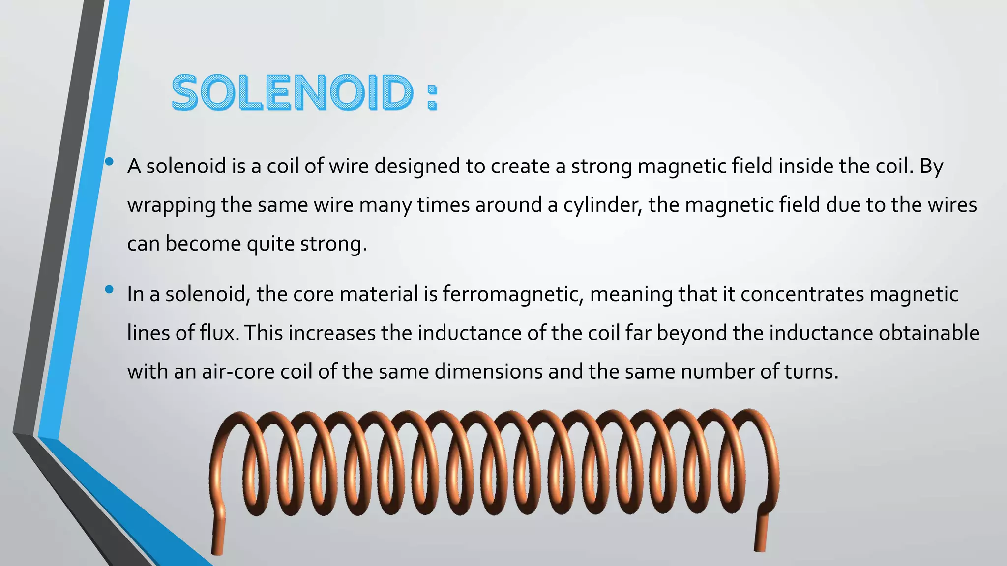 • A solenoid is a coil of wire designed to create a strong magnetic field inside the coil. By
wrapping the same wire many times around a cylinder, the magnetic field due to the wires
can become quite strong.
• In a solenoid, the core material is ferromagnetic, meaning that it concentrates magnetic
lines of flux.This increases the inductance of the coil far beyond the inductance obtainable
with an air-core coil of the same dimensions and the same number of turns.
 