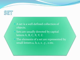  A set is a well defined collection of
objects.
 Sets are usually denoted by capital
letters A, B, C, X, Y, Z.
 The elements of a set are represented by
small letters a, b, c, x , y , z etc.
 