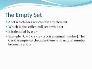 The Empty Set
 A set which does not contain any element
 Which is also called null set or void set
 It is denoted by ɸ or { }
 Example : C = { x: 1 < x < 2 ,x is a natural number}.Then
C is the empty set ,because there is no natural number
between 1 and 2
 