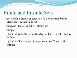 Finite and Infinite Sets
A set which is empty or consists of a definite number of
elements is called finite set .
Otherwise , the set is called infinite set .
Example:
(ⅰ) Let W be the set of the days of the week.Then W
is finite.
(ⅱ) Let G be the set of points on a line. Then G is
infinite
 