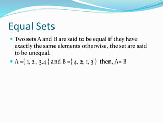 Equal Sets
 Two sets A and B are said to be equal if they have
exactly the same elements otherwise, the set are said
to be unequal.
 A ={ 1, 2 , 3,4 } and B ={ 4, 2, 1, 3 } then, A= B
 