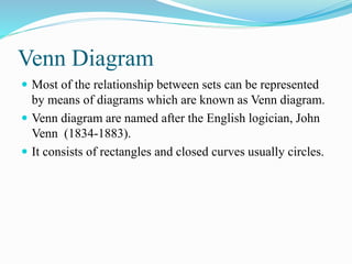 Venn Diagram
 Most of the relationship between sets can be represented
by means of diagrams which are known as Venn diagram.
 Venn diagram are named after the English logician, John
Venn (1834-1883).
 It consists of rectangles and closed curves usually circles.
 