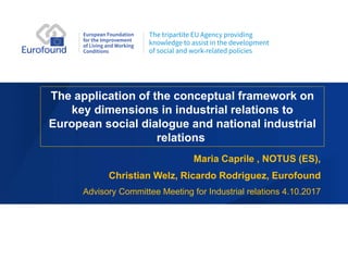 The application of the conceptual framework on
key dimensions in industrial relations to
European social dialogue and national industrial
relations
Maria Caprile , NOTUS (ES),
Christian Welz, Ricardo Rodriguez, Eurofound
Advisory Committee Meeting for Industrial relations 4.10.2017
 