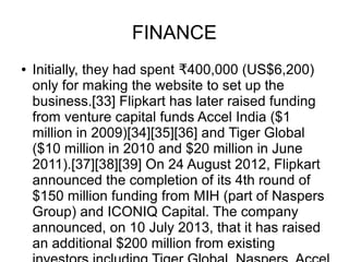 FINANCE
● Initially, they had spent 400,000 (US$6,200)₹
only for making the website to set up the
business.[33] Flipkart has later raised funding
from venture capital funds Accel India ($1
million in 2009)[34][35][36] and Tiger Global
($10 million in 2010 and $20 million in June
2011).[37][38][39] On 24 August 2012, Flipkart
announced the completion of its 4th round of
$150 million funding from MIH (part of Naspers
Group) and ICONIQ Capital. The company
announced, on 10 July 2013, that it has raised
an additional $200 million from existing
 