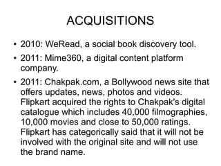 ACQUISITIONS
● 2010: WeRead, a social book discovery tool.
● 2011: Mime360, a digital content platform
company.
● 2011: Chakpak.com, a Bollywood news site that
offers updates, news, photos and videos.
Flipkart acquired the rights to Chakpak's digital
catalogue which includes 40,000 filmographies,
10,000 movies and close to 50,000 ratings.
Flipkart has categorically said that it will not be
involved with the original site and will not use
the brand name.
 