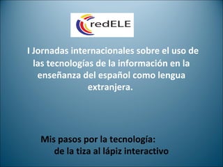 I Jornadas internacionales sobre el uso de
las tecnologías de la información en la
enseñanza del español como lengua
extranjera.
Mis pasos por la tecnología:
de la tiza al lápiz interactivo
 