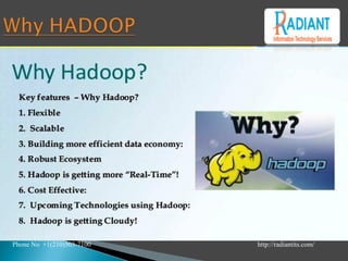 Photo courtey of Dr. Nickie Cauthen
Hadoop is changing the perception
of handling Big Data especially the
unstructured data. Let’s know how
Apache Hadoop software library,
which is a framework, plays a vital
role in handling Big Data.
 APACHE HADOOP enables
surplus data to be streamlined for any
distributed processing system across
clusters of computers using simple
programming models.
It truly is made to scale up from
single servers to a large number of
machines, each and every offering
local computation, and storage space.
Instead of depending on hardware to
provide high-availability.
Phone No +1(210)503-7100 http://radiantits.com/
 