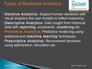 Types of Business Analytics
 Decisive Analytics: Support human decisions with
visual analytics the user models to reflect reasoning.
 Descriptive Analytics: Gain insight from historical
data with reporting, scorecards, clustering etc.
 Predictive Analytics: Predictive model ling using
statistical and machine learning techniques.
 Prescriptive Analytics: Recommend decisions
using optimization, simulation etc.
Phone No +1(210)503-7100 http://radiantits.com/
 