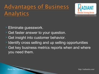 Eliminate guesswork.
 Get faster answer to your question.
 Get insight into customer behavior.
 Identify cross selling and up selling opportunities
 Get key business metrics reports when and where
you need them.
Phone No +1(210)503-7100 http://radiantits.com/
 