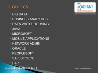  BIG DATA
 BUSINESS ANALYTICS
 DATA WATERHOUSING
 JAVA
 MICROSOFT
 MOBILE APPLICATIONS
 NETWORK ADMIN
 ORACLE
 PEOPLESOFT
 SALESFORCE
 SAP
 TESTING TOOLSPhone No +1(210)503-7100 http://radiantits.com/
 