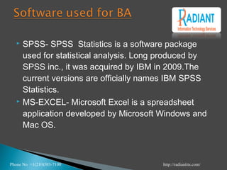  SPSS- SPSS Statistics is a software package
used for statistical analysis. Long produced by
SPSS inc., it was acquired by IBM in 2009.The
current versions are officially names IBM SPSS
Statistics.
 MS-EXCEL- Microsoft Excel is a spreadsheet
application developed by Microsoft Windows and
Mac OS.
Phone No +1(210)503-7100 http://radiantits.com/
 