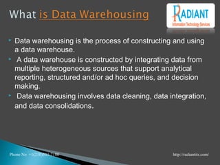 Data warehousing is the process of constructing and using
a data warehouse.
 A data warehouse is constructed by integrating data from
multiple heterogeneous sources that support analytical
reporting, structured and/or ad hoc queries, and decision
making.
 Data warehousing involves data cleaning, data integration,
and data consolidations.
Phone No +1(210)503-7100 http://radiantits.com/
 