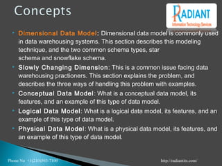  Dimensional Data Model: Dimensional data model is commonly used
in data warehousing systems. This section describes this modeling
technique, and the two common schema types, star
schema and snowflake schema.
 Slowly Changing Dimension: This is a common issue facing data
warehousing practioners. This section explains the problem, and
describes the three ways of handling this problem with examples.
 Conceptual Data Model: What is a conceptual data model, its
features, and an example of this type of data model.
 Logical Data Model: What is a logical data model, its features, and an
example of this type of data model.
 Physical Data Model: What is a physical data model, its features, and
an example of this type of data model.
Phone No +1(210)503-7100 http://radiantits.com/
 