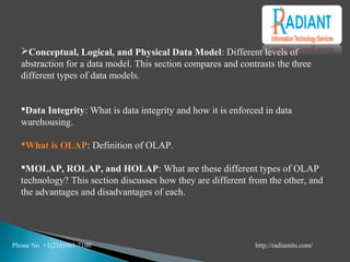 Conceptual, Logical, and Physical Data Model: Different levels of
abstraction for a data model. This section compares and contrasts the three
different types of data models.
Data Integrity: What is data integrity and how it is enforced in data
warehousing.
What is OLAP: Definition of OLAP.
MOLAP, ROLAP, and HOLAP: What are these different types of OLAP
technology? This section discusses how they are different from the other, and
the advantages and disadvantages of each.
Phone No +1(210)503-7100 http://radiantits.com/
 