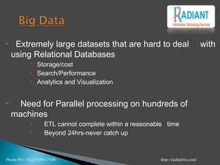  Extremely large datasets that are hard to deal with
using Relational Databases
 Storage/cost
 Search/Performance
 Analytics and Visualization
 Need for Parallel processing on hundreds of
machines
 ETL cannot complete within a reasonable time
 Beyond 24hrs-never catch up
Phone No +1(210)503-7100 http://radiantits.com/
 